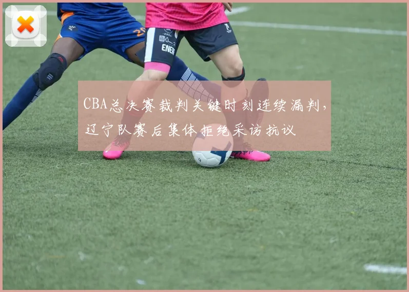 CBA总决赛裁判关键时刻连续漏判，辽宁队赛后集体拒绝采访抗议