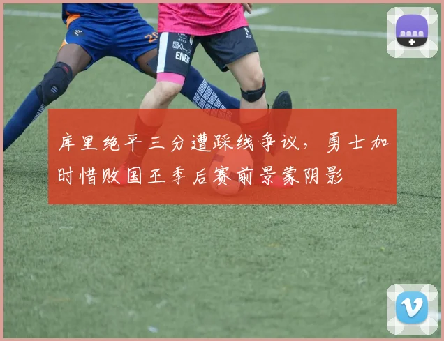 库里绝平三分遭踩线争议，勇士加时惜败国王季后赛前景蒙阴影