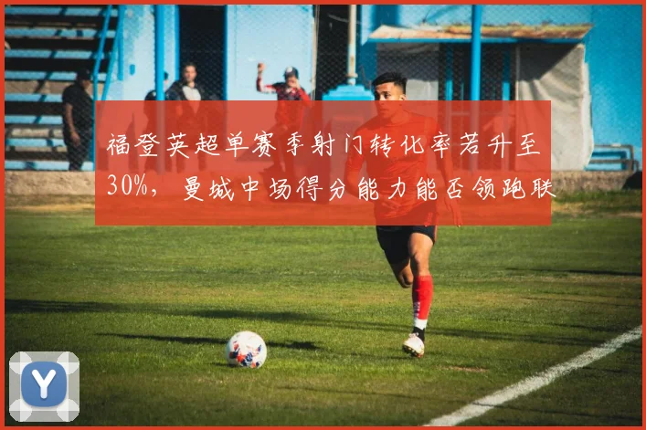 福登英超单赛季射门转化率若升至30%，曼城中场得分能力能否领跑联盟？