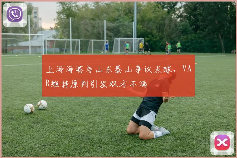 上海海港与山东泰山争议点球，VAR维持原判引发双方不满