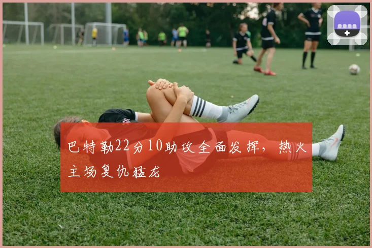 巴特勒22分10助攻全面发挥，热火主场复仇猛龙